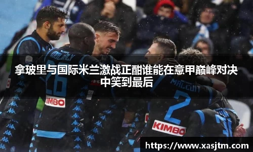 拿玻里与国际米兰激战正酣谁能在意甲巅峰对决中笑到最后